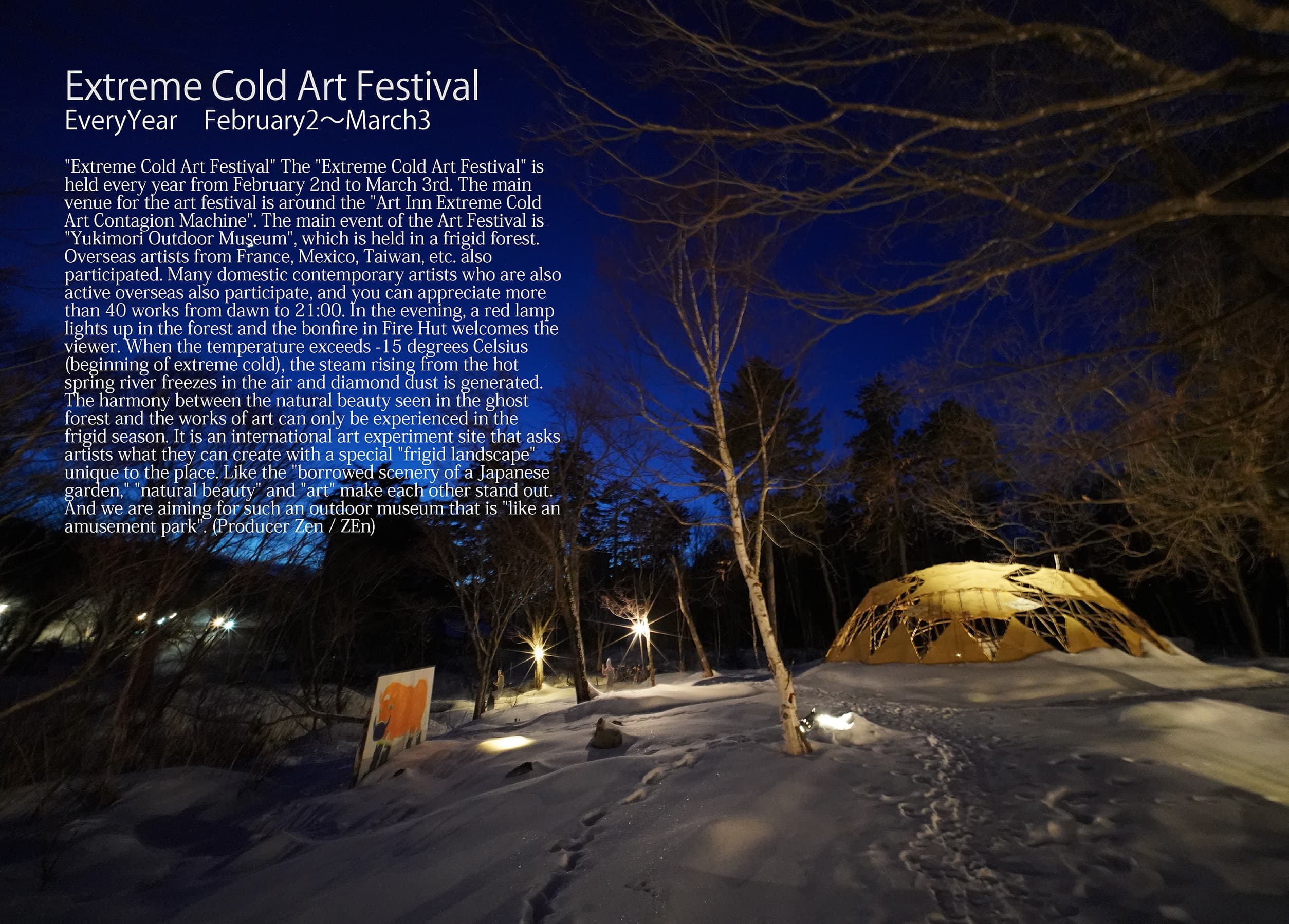 Extreme Cold Art Festival EveryYear　February2～March3 "Extreme Cold Art Festival" The "Extreme Cold Art Festival" is held every year from February 2nd to March 3rd. The main venue for the art festival is around the "Art Inn Extreme Cold Art Contagion Machine". The main event of the Art Festival is "Yukimori Outdoor Museum", which is held in a frigid forest. Overseas artists from France, Mexico, Taiwan, etc. also participated. Many domestic contemporary artists who are also active overseas also participate, and you can appreciate more than 40 works from dawn to 21:00. In the evening, a red lamp lights up in the forest and the bonfire in Fire Hut welcomes the viewer. When the temperature exceeds -15 degrees Celsius (beginning of extreme cold), the steam rising from the hot spring river freezes in the air and diamond dust is generated. The harmony between the natural beauty seen in the ghost forest and the works of art can only be experienced in the frigid season. It is an international art experiment site that asks artists what they can create with a special "frigid landscape" unique to the place. Like the "borrowed scenery of a Japanese garden," "natural beauty" and "art" make each other stand out. And we are aiming for such an outdoor museum that is "like an amusement park". (Producer Zen / ZEn)