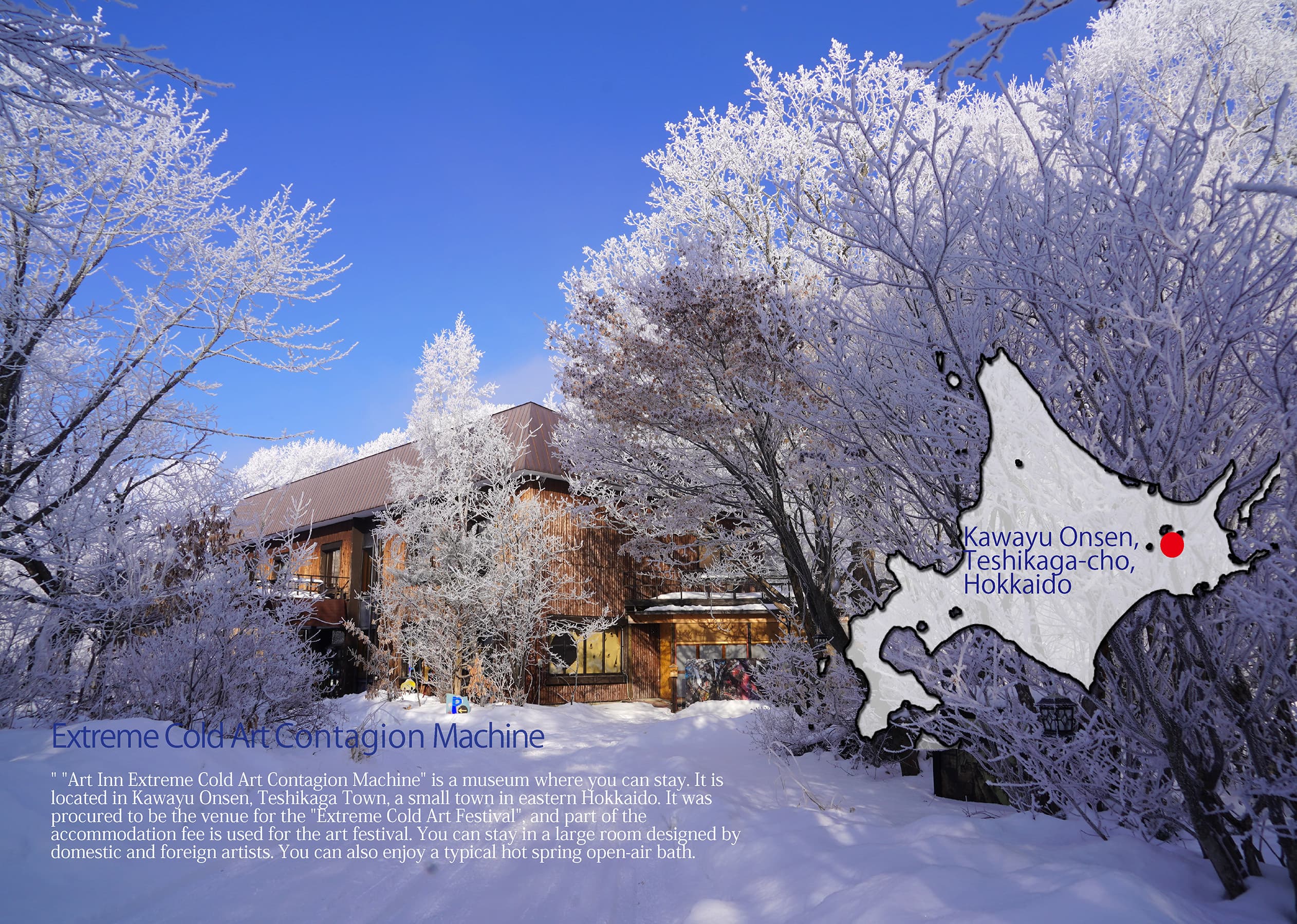 Extreme Cold Art Contagion Machine " "Art Inn Extreme Cold Art Contagion Machine" is a museum where you can stay. It is located in Kawayu Onsen, Teshikaga Town, a small town in eastern Hokkaido. It was procured to be the venue for the "Extreme Cold Art Festival", and part of the accommodation fee is used for the art festival. You can stay in a large room designed by domestic and foreign artists. You can also enjoy a typical hot spring open-air bath. Kawayu Onsen, Teshikaga-cho, Hokkaido